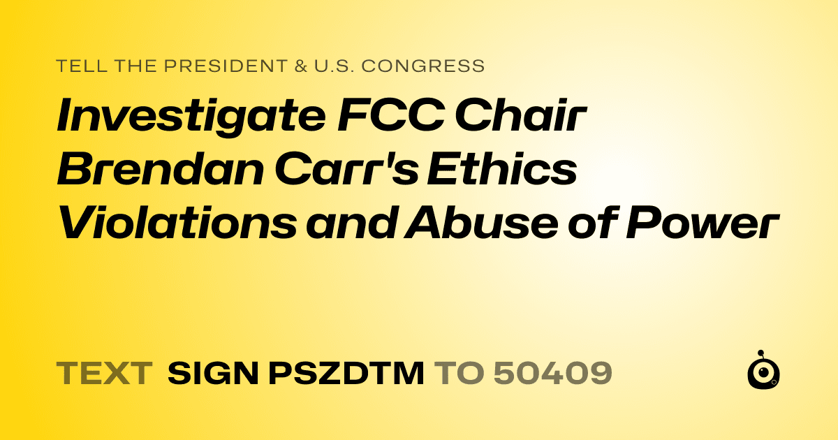 A shareable card that reads "tell the President & U.S. Congress: Investigate FCC Chair Brendan Carr's Ethics Violations and Abuse of Power" followed by "text sign PSZDTM to 50409"