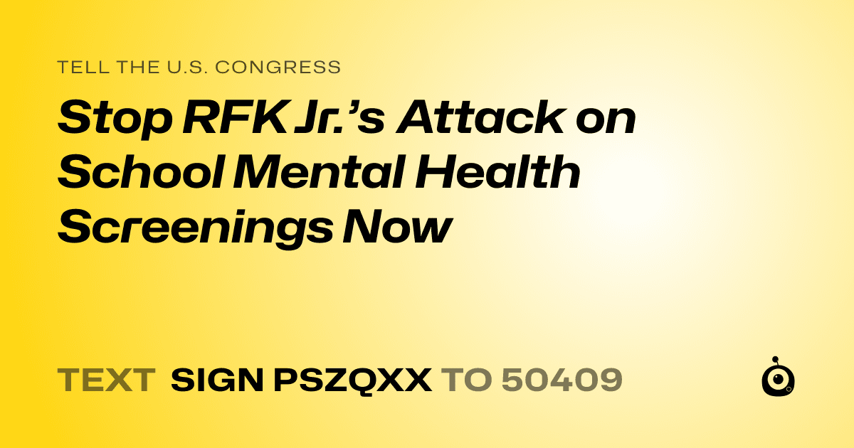 A shareable card that reads "tell the U.S. Congress: Stop RFK Jr.’s Attack on School Mental Health Screenings Now" followed by "text sign PSZQXX to 50409"