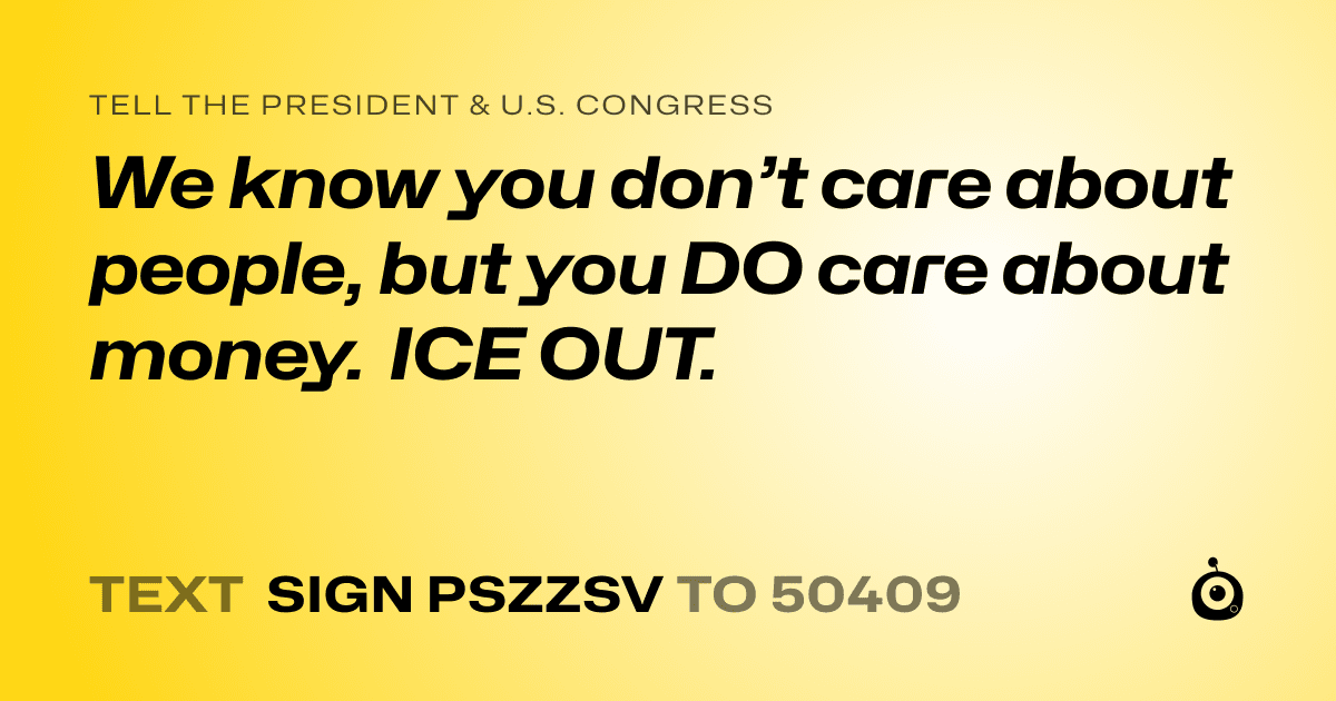 A shareable card that reads "tell the President & U.S. Congress: We know you don’t care about people, but you DO care about money. ICE OUT." followed by "text sign PSZZSV to 50409"