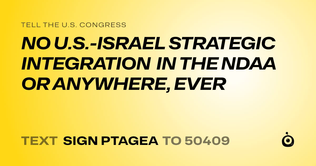 A shareable card that reads "tell the U.S. Congress: NO U.S.-ISRAEL STRATEGIC INTEGRATION IN THE NDAA OR ANYWHERE, EVER" followed by "text sign PTAGEA to 50409"
