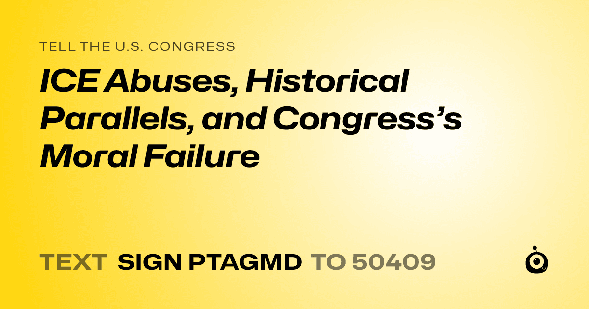 A shareable card that reads "tell the U.S. Congress: ICE Abuses, Historical Parallels, and Congress’s Moral Failure" followed by "text sign PTAGMD to 50409"