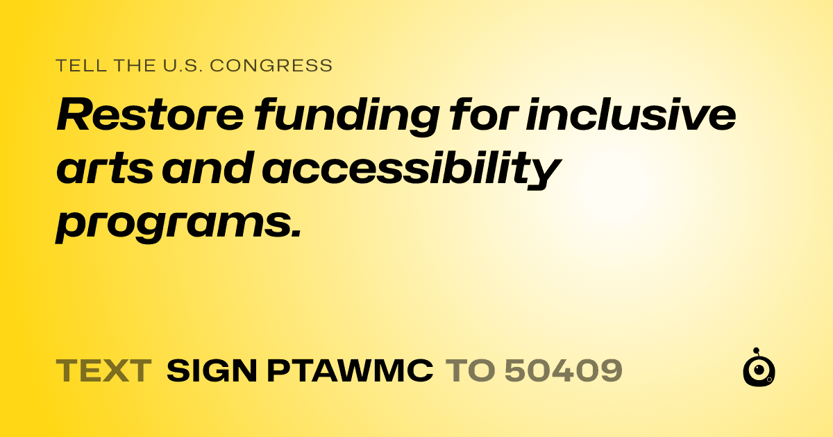 A shareable card that reads "tell the U.S. Congress: Restore funding for inclusive arts and accessibility programs." followed by "text sign PTAWMC to 50409"