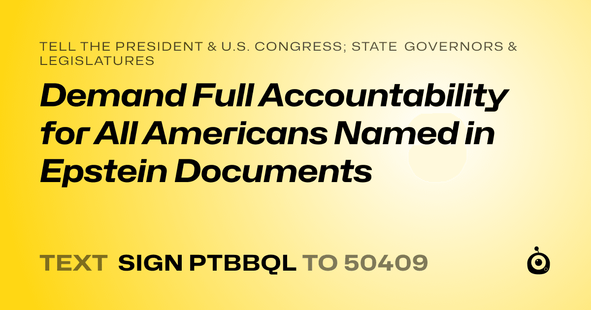 A shareable card that reads "tell the President & U.S. Congress; State Governors & Legislatures: Demand Full Accountability for All Americans Named in Epstein Documents" followed by "text sign PTBBQL to 50409"
