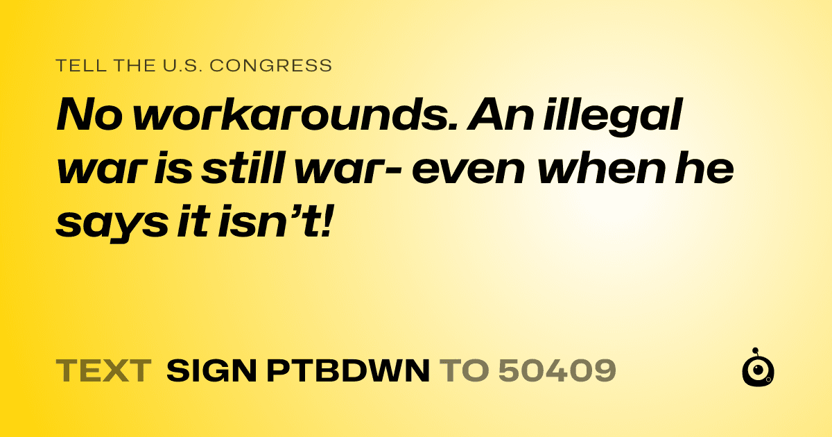A shareable card that reads "tell the U.S. Congress: No workarounds. An illegal war is still war- even when he says it isn’t!" followed by "text sign PTBDWN to 50409"