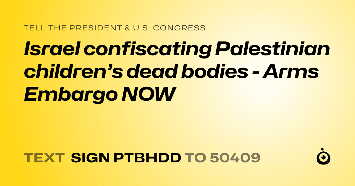 A shareable card that reads "tell the President & U.S. Congress: Israel confiscating Palestinian children’s dead bodies - Arms Embargo NOW" followed by "text sign PTBHDD to 50409"