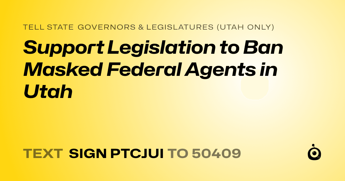 A shareable card that reads "tell State Governors & Legislatures (Utah only): Support Legislation to Ban Masked Federal Agents in Utah" followed by "text sign PTCJUI to 50409"