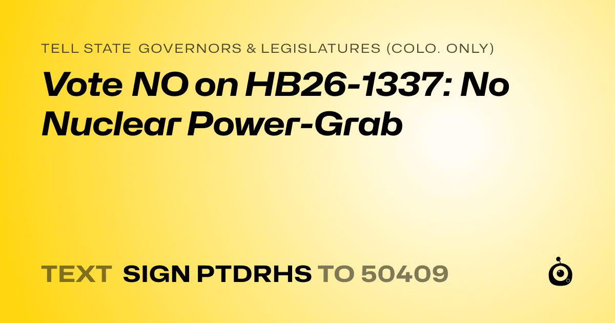 A shareable card that reads "tell State Governors & Legislatures (Colo. only): Vote NO on HB26-1337: No Nuclear Power-Grab" followed by "text sign PTDRHS to 50409"