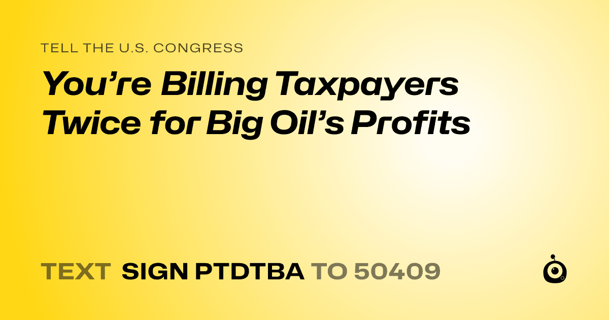 A shareable card that reads "tell the U.S. Congress: You’re Billing Taxpayers Twice for Big Oil’s Profits" followed by "text sign PTDTBA to 50409"