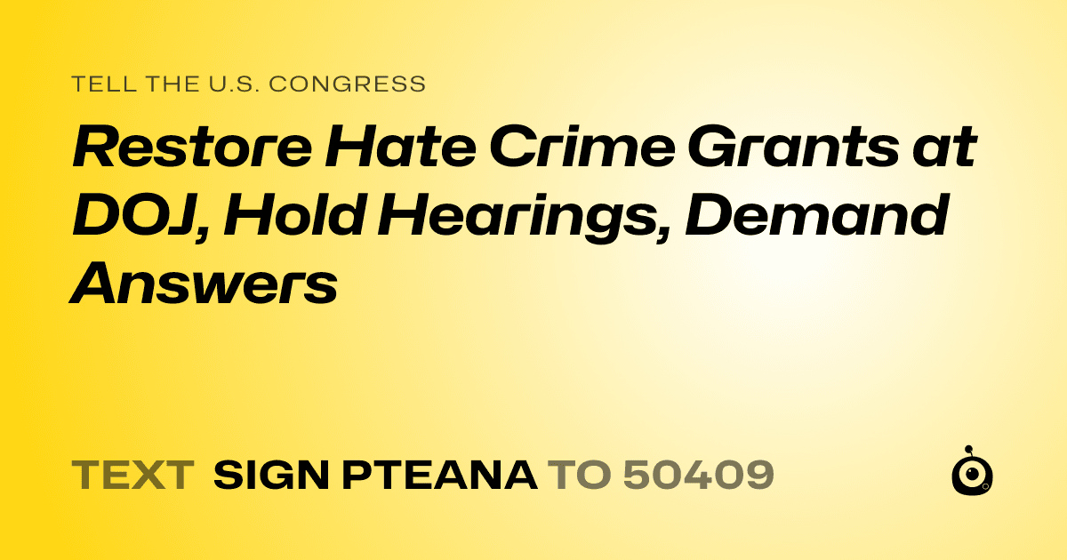 A shareable card that reads "tell the U.S. Congress: Restore Hate Crime Grants at DOJ, Hold Hearings, Demand Answers" followed by "text sign PTEANA to 50409"
