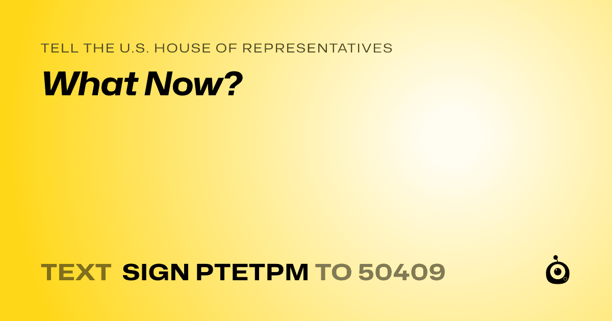 A shareable card that reads "tell the U.S. House of Representatives: What Now?" followed by "text sign PTETPM to 50409"