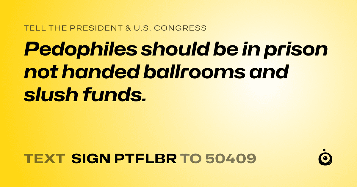 A shareable card that reads "tell the President & U.S. Congress: Pedophiles should be in prison not handed ballrooms and slush funds." followed by "text sign PTFLBR to 50409"