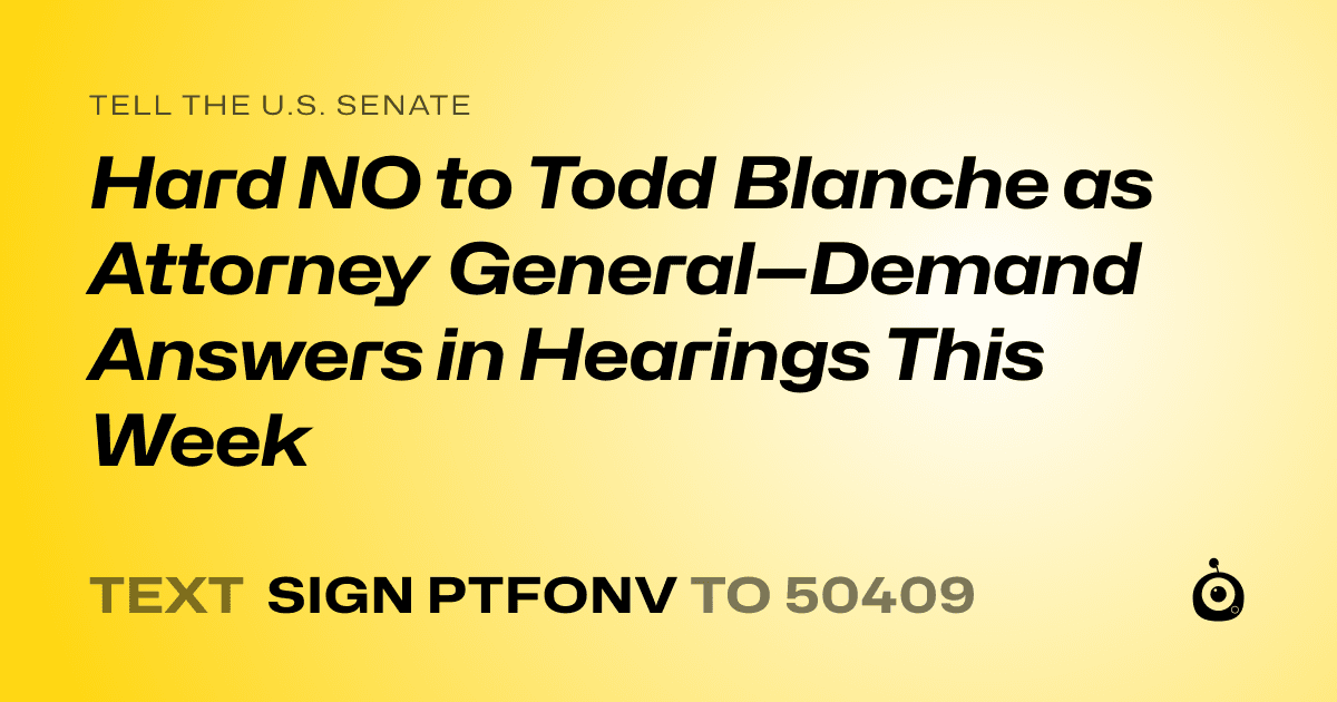 A shareable card that reads "tell the U.S. Senate: Hard NO to Todd Blanche as Attorney General—Demand Answers in Hearings This Week" followed by "text sign PTFONV to 50409"