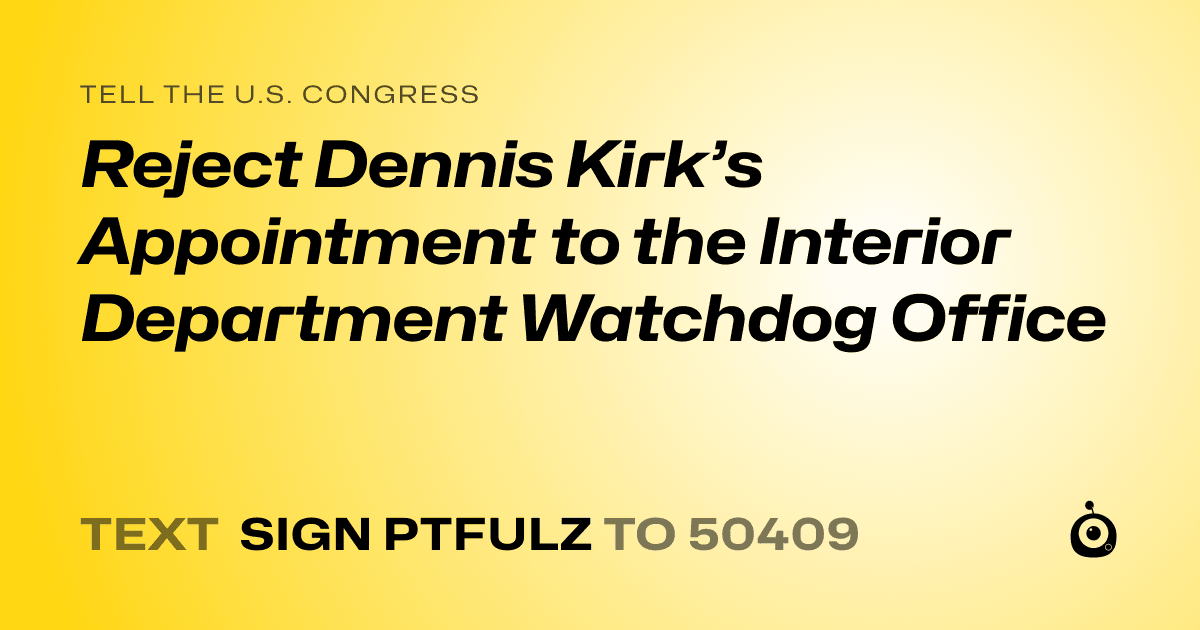 A shareable card that reads "tell the U.S. Congress: Reject Dennis Kirk’s Appointment to the Interior Department Watchdog Office" followed by "text sign PTFULZ to 50409"