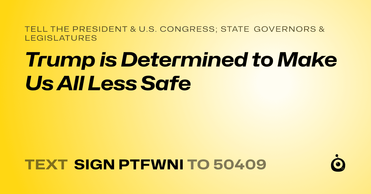 A shareable card that reads "tell the President & U.S. Congress; State Governors & Legislatures: Trump is Determined to Make Us All Less Safe" followed by "text sign PTFWNI to 50409"