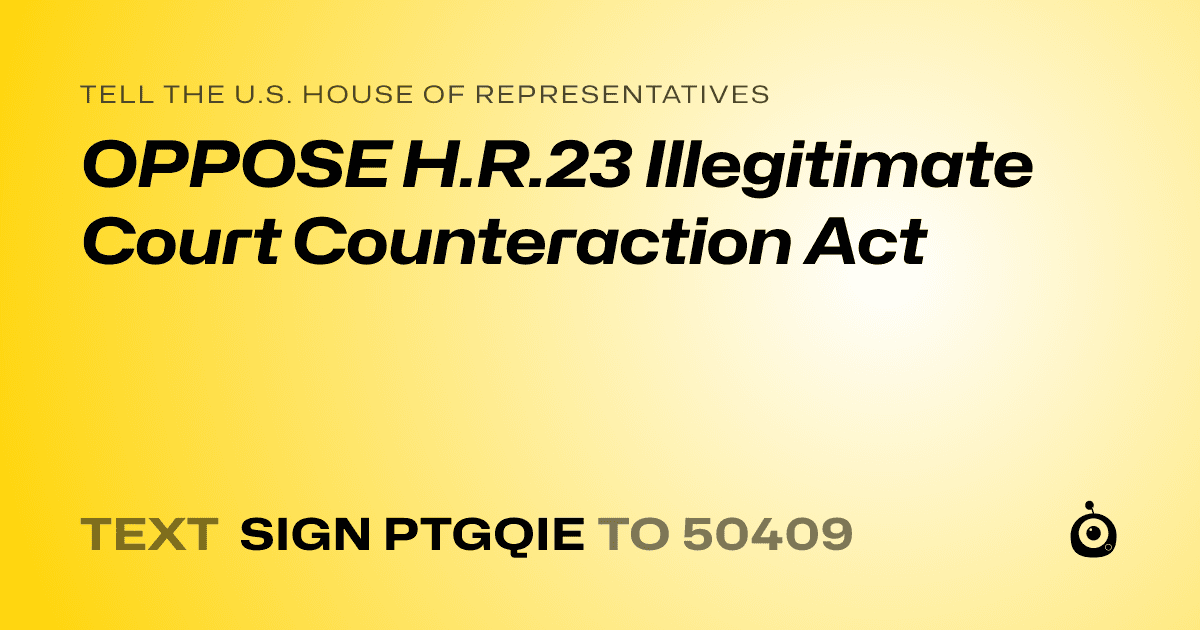 A shareable card that reads "tell the U.S. House of Representatives: OPPOSE H.R.23 Illegitimate Court Counteraction Act" followed by "text sign PTGQIE to 50409"
