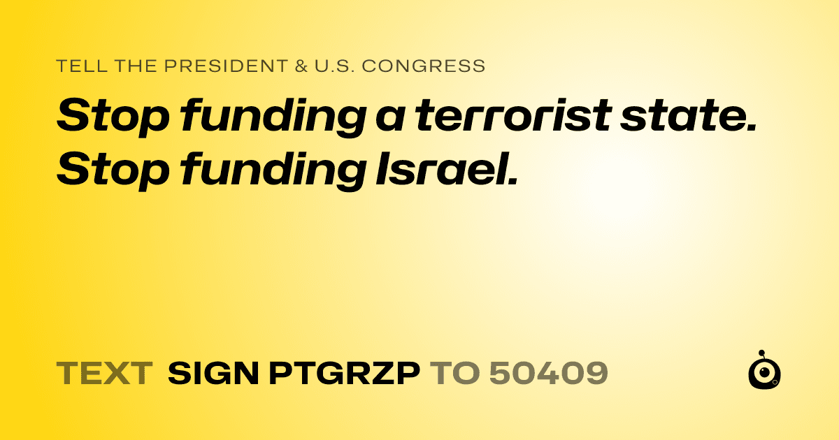 A shareable card that reads "tell the President & U.S. Congress: Stop funding a terrorist state. Stop funding Israel. " followed by "text sign PTGRZP to 50409"