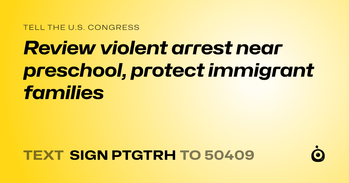 A shareable card that reads "tell the U.S. Congress: Review violent arrest near preschool, protect immigrant families" followed by "text sign PTGTRH to 50409"
