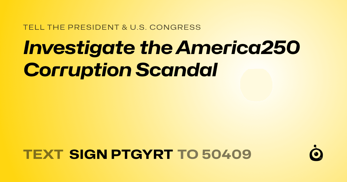 A shareable card that reads "tell the President & U.S. Congress: Investigate the America250 Corruption Scandal" followed by "text sign PTGYRT to 50409"