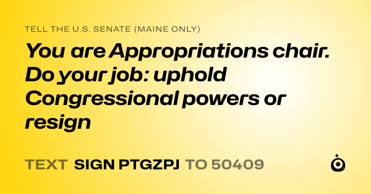 A shareable card that reads "tell the U.S. Senate (Maine only): You are Appropriations chair. Do your job: uphold Congressional powers or resign" followed by "text sign PTGZPJ to 50409"
