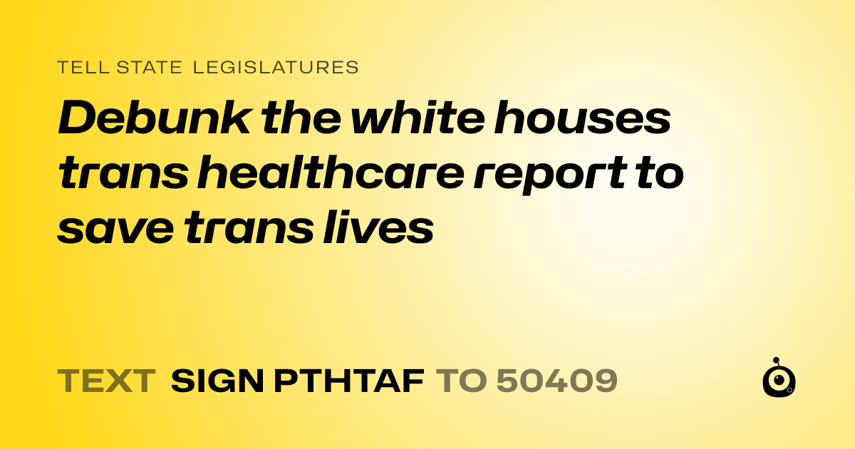 A shareable card that reads "tell State Legislatures: Debunk the white houses trans healthcare report to save trans lives" followed by "text sign PTHTAF to 50409"