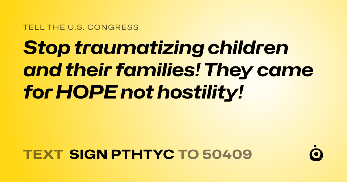 A shareable card that reads "tell the U.S. Congress: Stop traumatizing children and their families! They came for HOPE not hostility!" followed by "text sign PTHTYC to 50409"