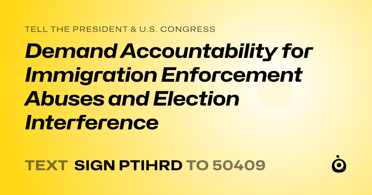 A shareable card that reads "tell the President & U.S. Congress: Demand Accountability for Immigration Enforcement Abuses and Election Interference" followed by "text sign PTIHRD to 50409"