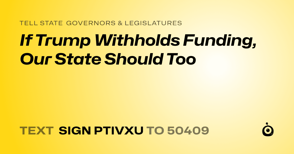 A shareable card that reads "tell State Governors & Legislatures: If Trump Withholds Funding, Our State Should Too" followed by "text sign PTIVXU to 50409"