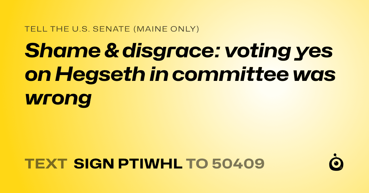 A shareable card that reads "tell the U.S. Senate (Maine only): Shame & disgrace: voting yes on Hegseth in committee was wrong" followed by "text sign PTIWHL to 50409"