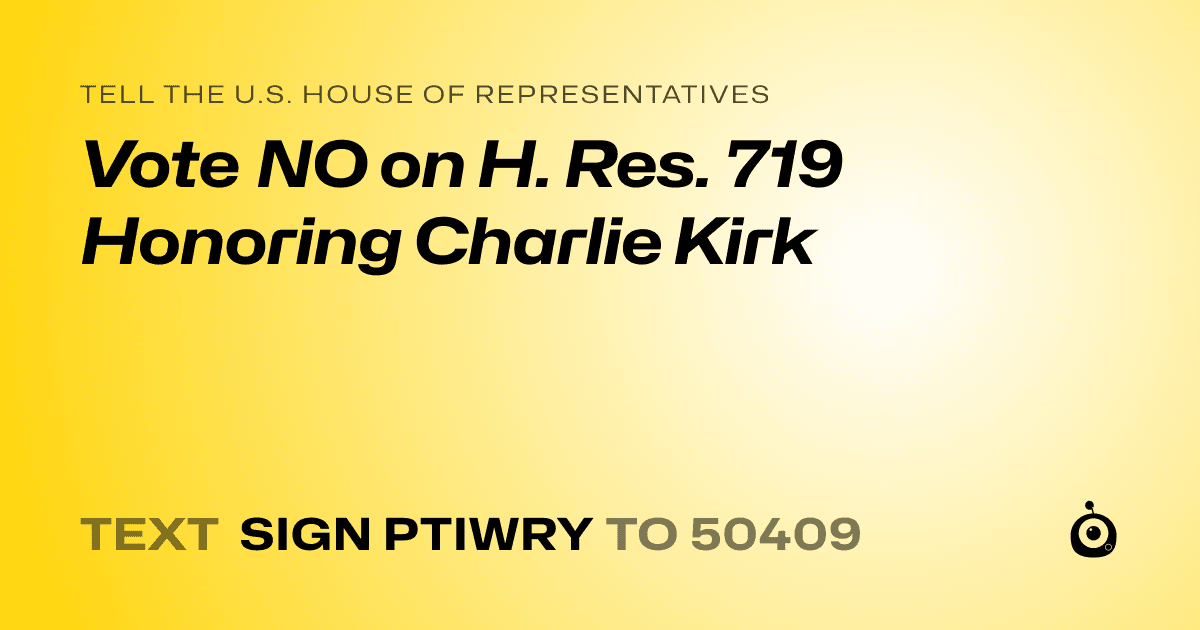A shareable card that reads "tell the U.S. House of Representatives: Vote NO on H. Res. 719 Honoring Charlie Kirk" followed by "text sign PTIWRY to 50409"
