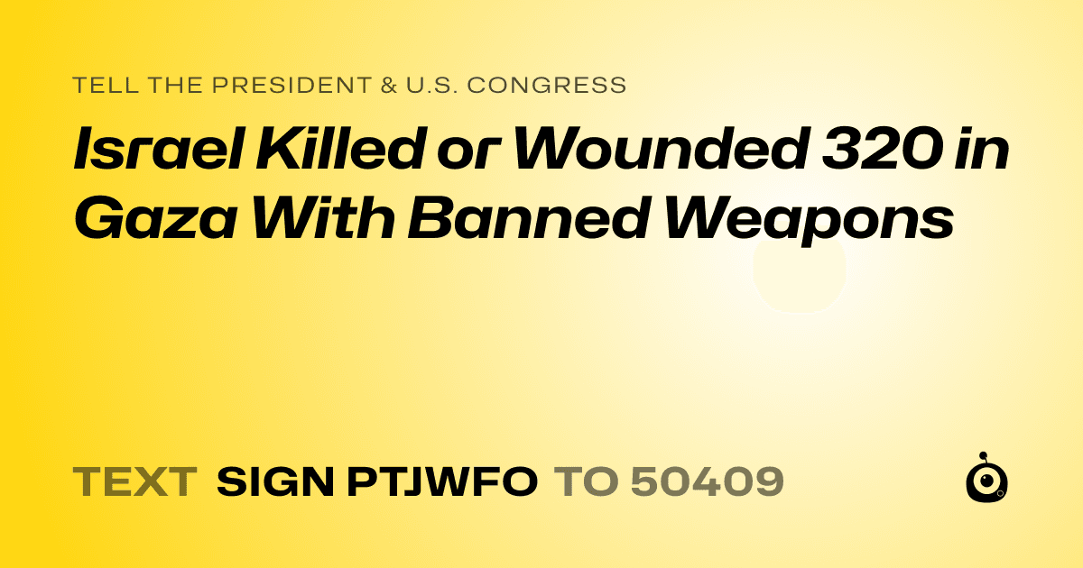 A shareable card that reads "tell the President & U.S. Congress: Israel Killed or Wounded 320 in Gaza  With Banned Weapons" followed by "text sign PTJWFO to 50409"