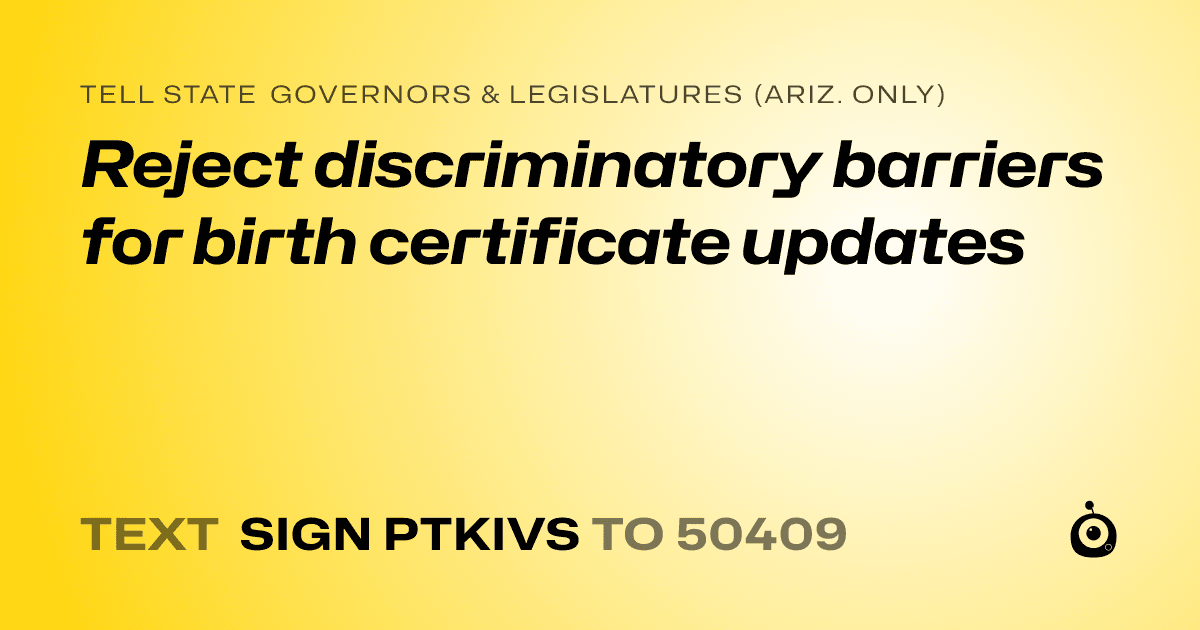 A shareable card that reads "tell State Governors & Legislatures (Ariz. only): Reject discriminatory barriers for birth certificate updates" followed by "text sign PTKIVS to 50409"