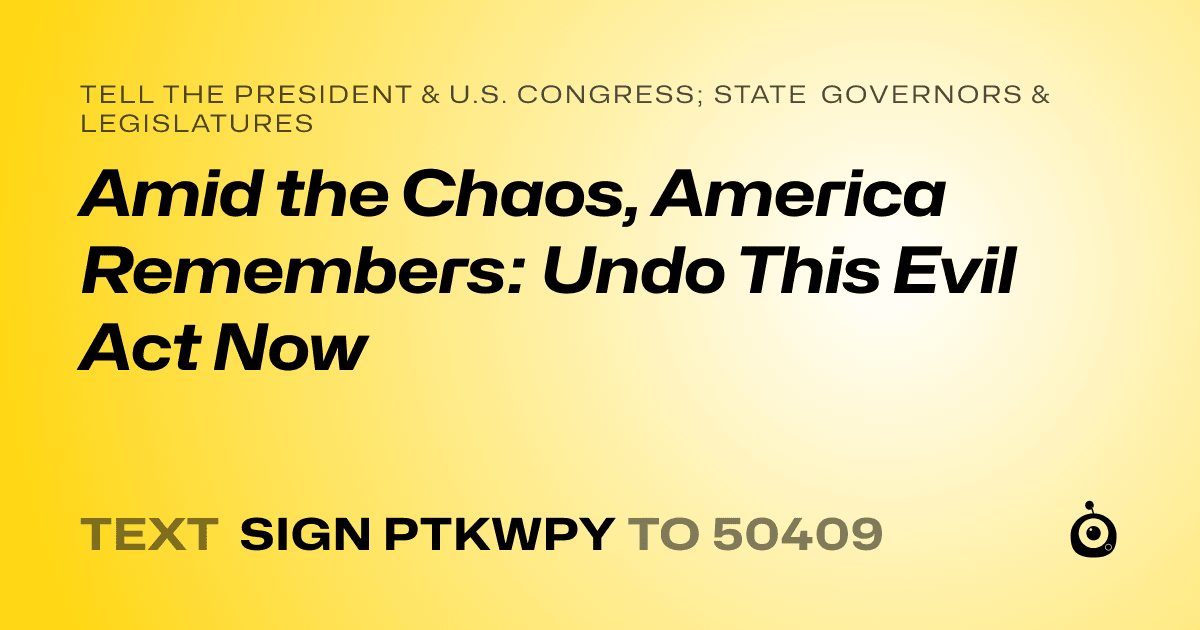 A shareable card that reads "tell the President & U.S. Congress; State Governors & Legislatures: Amid the Chaos, America Remembers: Undo This Evil Act Now" followed by "text sign PTKWPY to 50409"