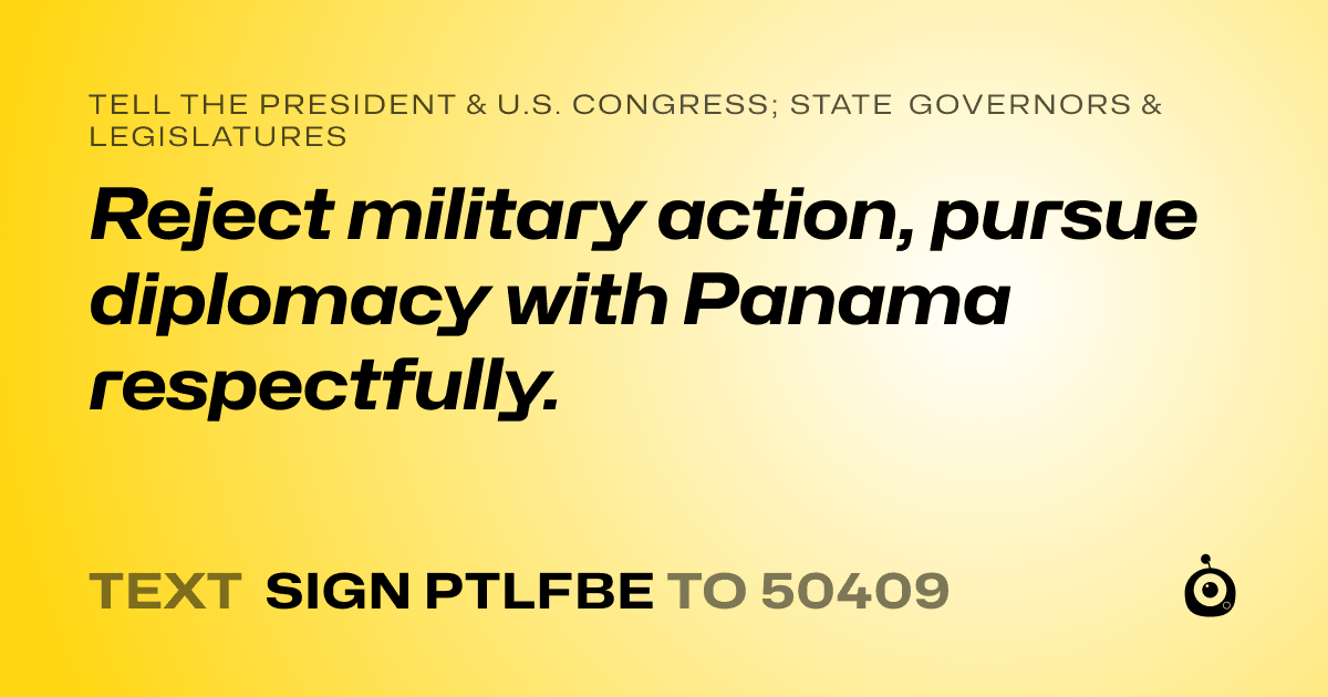 A shareable card that reads "tell the President & U.S. Congress; State Governors & Legislatures: Reject military action, pursue diplomacy with Panama respectfully." followed by "text sign PTLFBE to 50409"