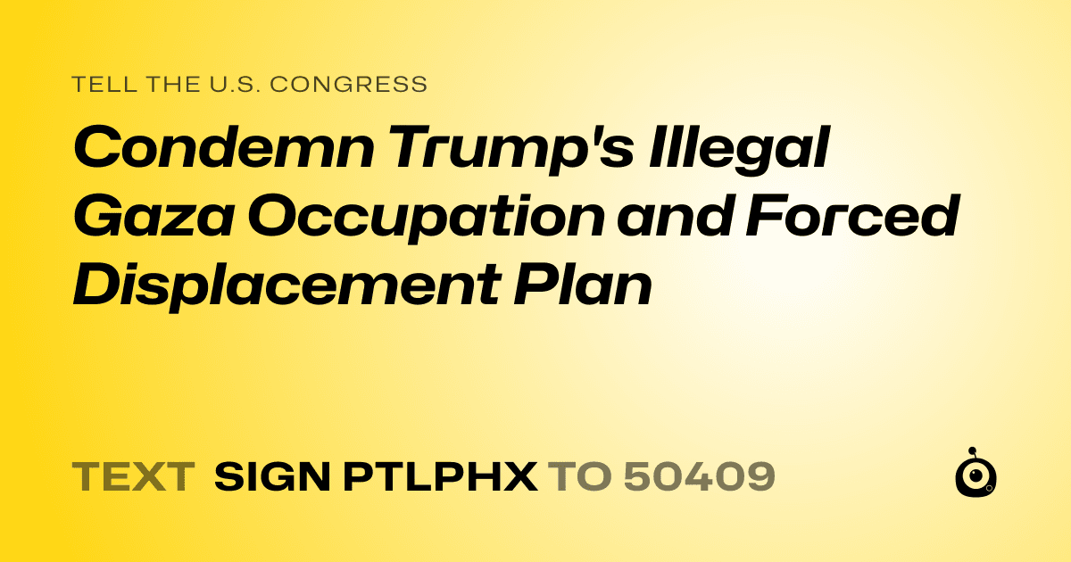 A shareable card that reads "tell the U.S. Congress: Condemn Trump's Illegal Gaza Occupation and Forced Displacement Plan" followed by "text sign PTLPHX to 50409"