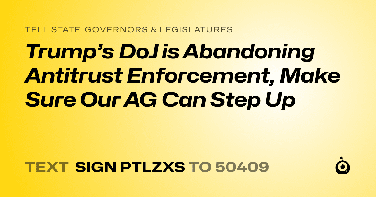 A shareable card that reads "tell State Governors & Legislatures: Trump’s DoJ is Abandoning Antitrust Enforcement, Make Sure Our AG Can Step Up" followed by "text sign PTLZXS to 50409"