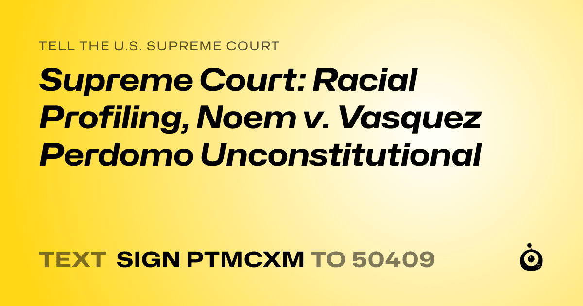 A shareable card that reads "tell the U.S. Supreme Court: Supreme Court: Racial Profiling,  Noem v. Vasquez Perdomo Unconstitutional" followed by "text sign PTMCXM to 50409"