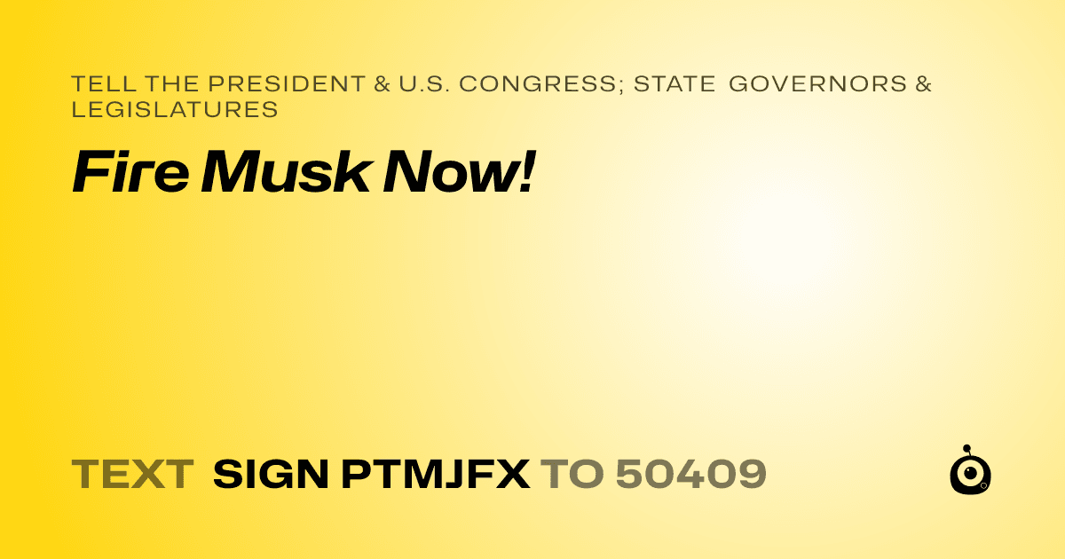 A shareable card that reads "tell the President & U.S. Congress; State Governors & Legislatures: Fire Musk Now!" followed by "text sign PTMJFX to 50409"