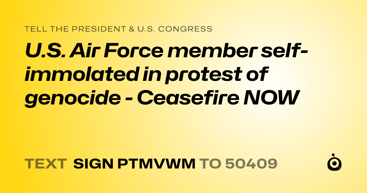 A shareable card that reads "tell the President & U.S. Congress: U.S. Air Force member self-immolated in protest of genocide - Ceasefire NOW" followed by "text sign PTMVWM to 50409"