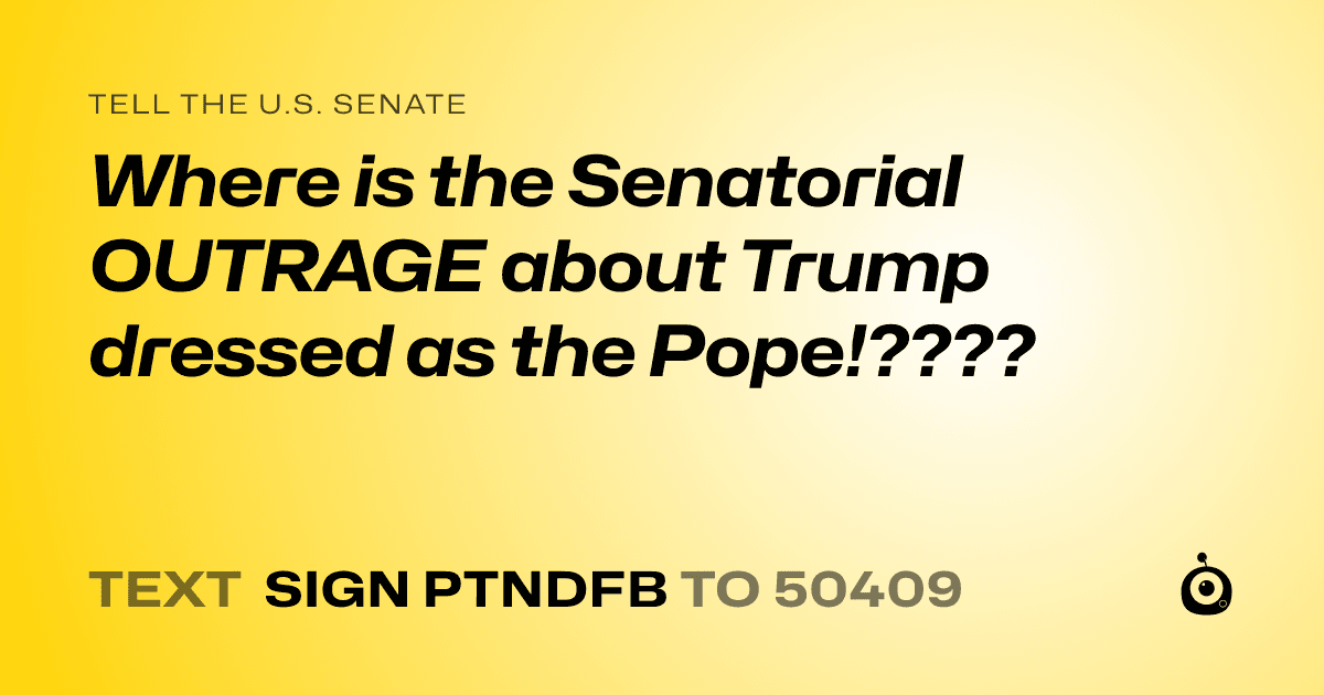 A shareable card that reads "tell the U.S. Senate: Where is the Senatorial OUTRAGE about Trump dressed as the Pope!????" followed by "text sign PTNDFB to 50409"
