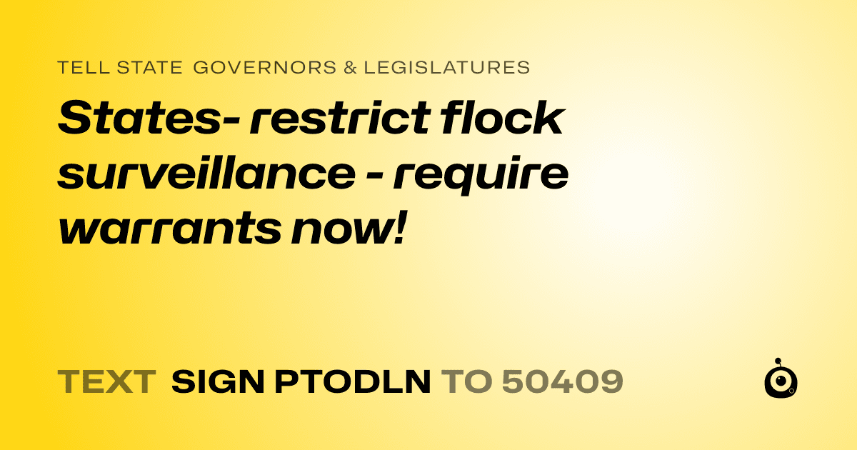 A shareable card that reads "tell State Governors & Legislatures: States- restrict flock surveillance - require warrants now!" followed by "text sign PTODLN to 50409"
