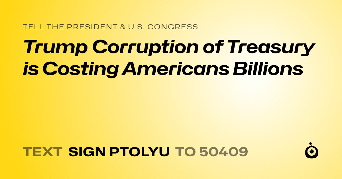 A shareable card that reads "tell the President & U.S. Congress: Trump Corruption of Treasury is Costing Americans Billions" followed by "text sign PTOLYU to 50409"