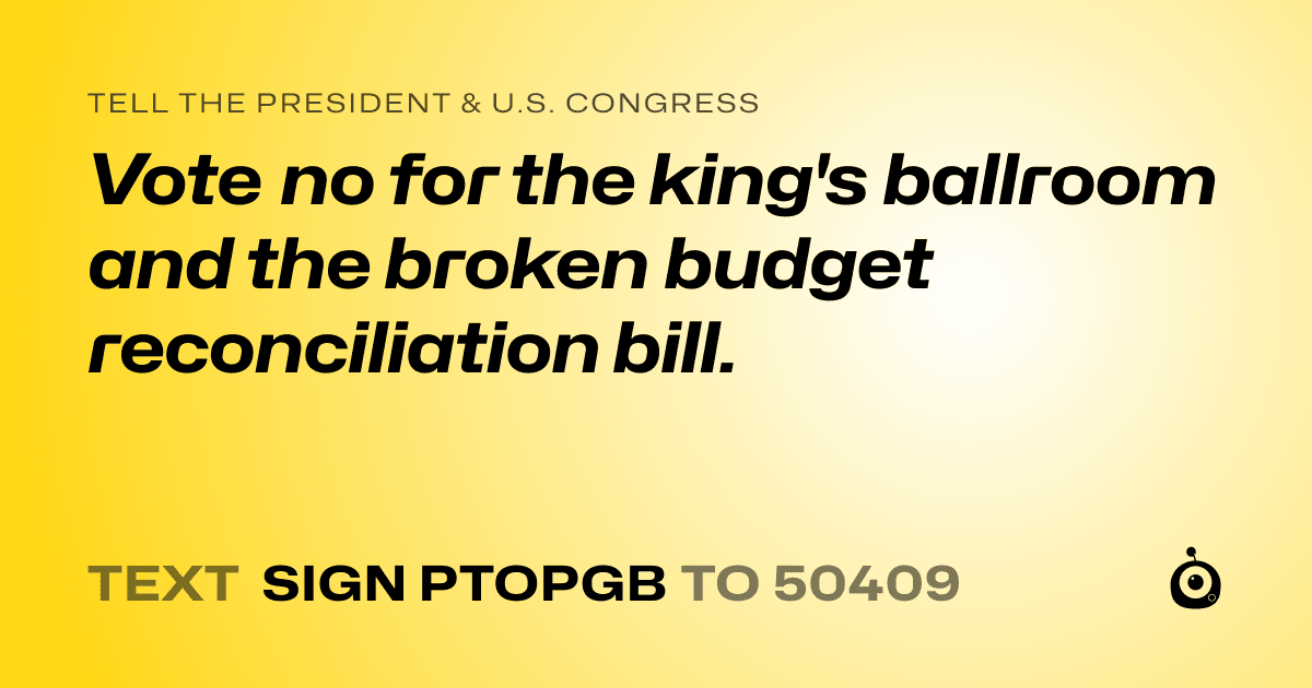 A shareable card that reads "tell the President & U.S. Congress: Vote no for the king's ballroom and the broken budget reconciliation bill." followed by "text sign PTOPGB to 50409"