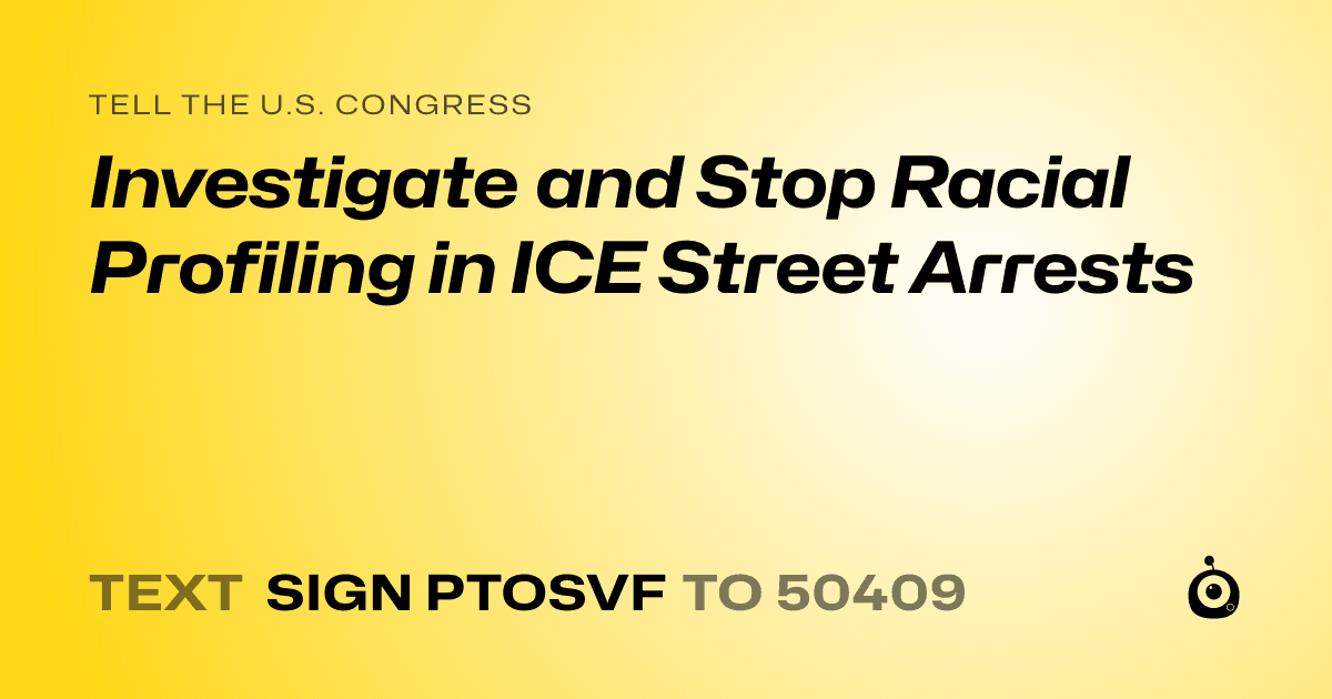 A shareable card that reads "tell the U.S. Congress: Investigate and Stop Racial Profiling in ICE Street Arrests" followed by "text sign PTOSVF to 50409"
