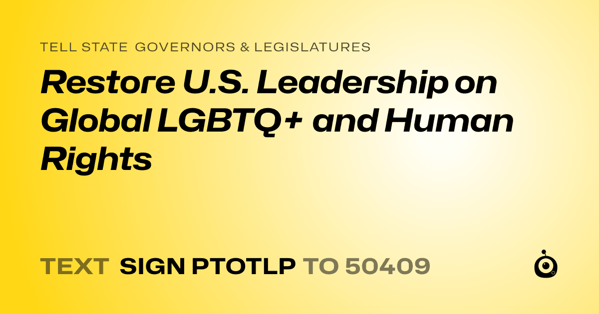 A shareable card that reads "tell State Governors & Legislatures: Restore U.S. Leadership on Global LGBTQ+ and Human Rights" followed by "text sign PTOTLP to 50409"