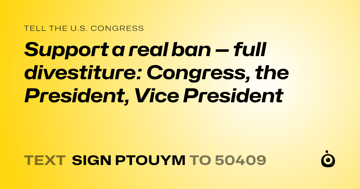A shareable card that reads "tell the U.S. Congress: Support a real ban — full divestiture: Congress, the President, Vice President" followed by "text sign PTOUYM to 50409"