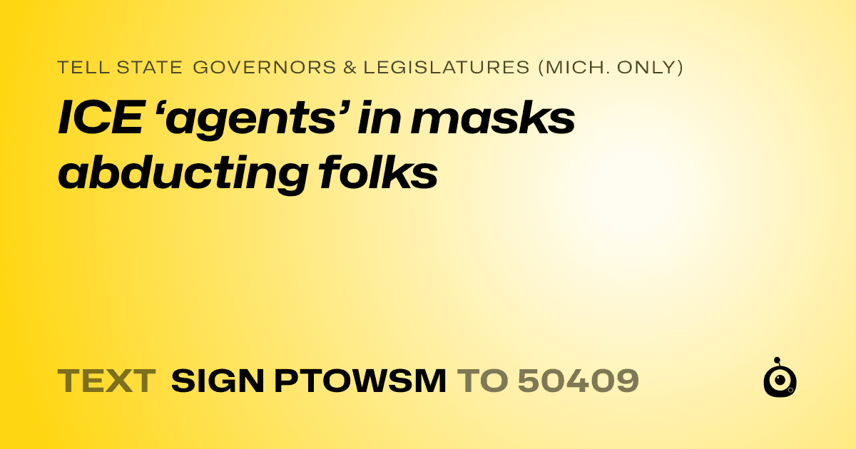 A shareable card that reads "tell State Governors & Legislatures (Mich. only): ICE ‘agents’ in masks abducting folks" followed by "text sign PTOWSM to 50409"
