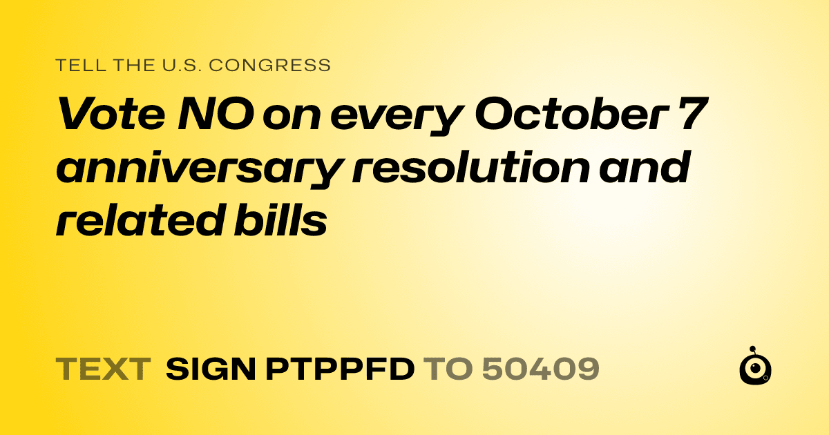 A shareable card that reads "tell the U.S. Congress: Vote NO on every October 7 anniversary resolution and related bills" followed by "text sign PTPPFD to 50409"