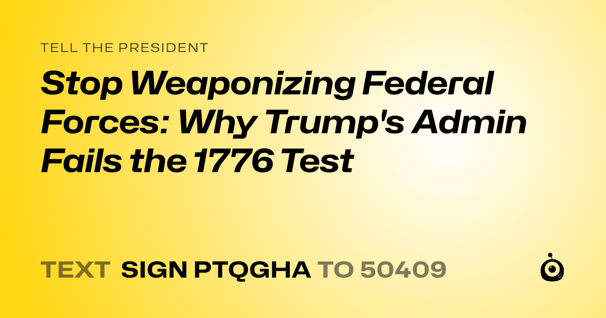 A shareable card that reads "tell the President: Stop Weaponizing Federal Forces: Why Trump's Admin Fails the 1776 Test" followed by "text sign PTQGHA to 50409"
