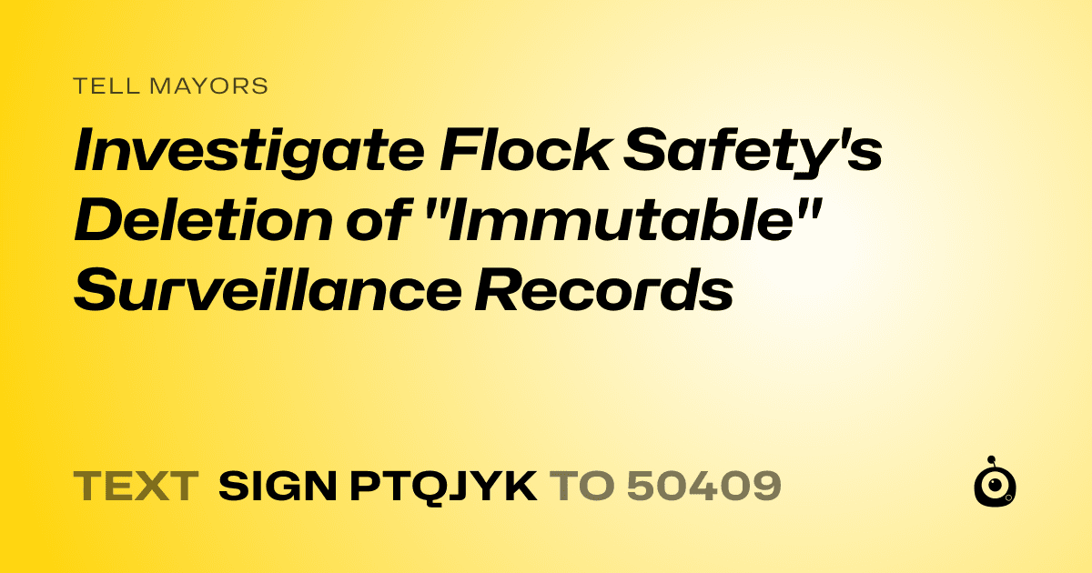 A shareable card that reads "tell Mayors: Investigate Flock Safety's Deletion of "Immutable" Surveillance Records" followed by "text sign PTQJYK to 50409"