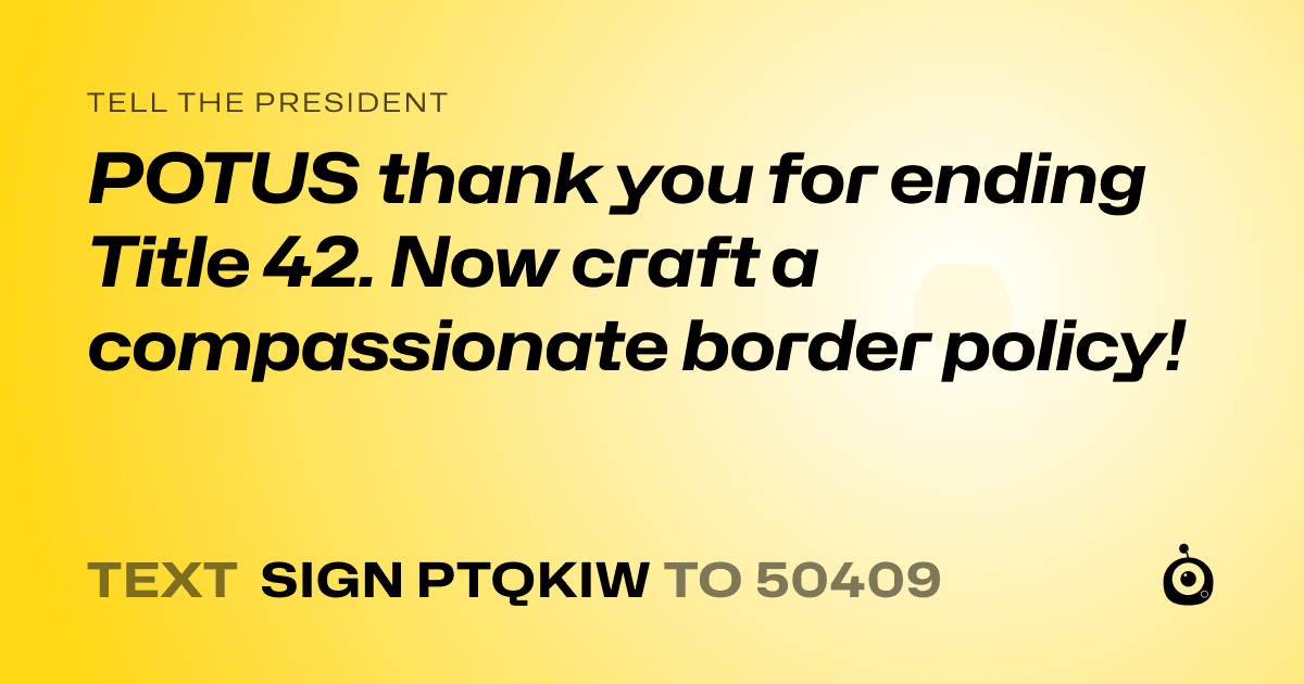 A shareable card that reads "tell the President: POTUS thank you for ending Title 42. Now craft a compassionate border policy!" followed by "text sign PTQKIW to 50409"